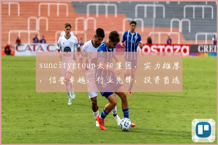 suncitygroup太阳集团，实力雄厚，信誉卓越，行业先锋，投资首选
