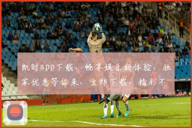 凯时app下载，畅享娱乐新体验，独家优惠等你来，立即下载，精彩不停