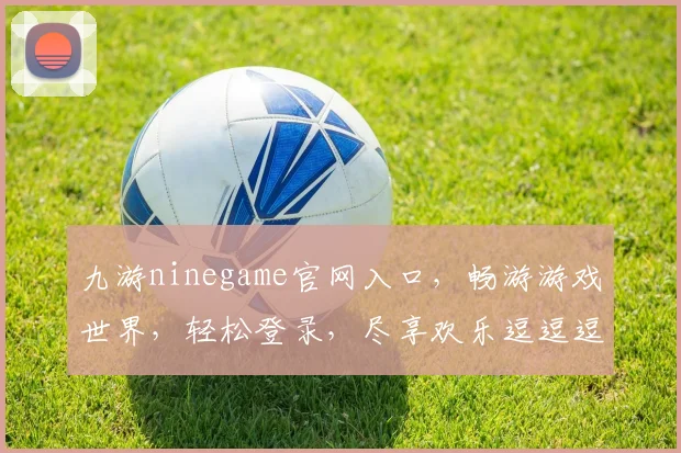 九游ninegame官网入口，畅游游戏世界，轻松登录，尽享欢乐逗逗逗